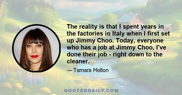 The reality is that I spent years in the factories in Italy when I first set up Jimmy Choo. Today, everyone who has a job at Jimmy Choo, I've done their job - right down to the cleaner.