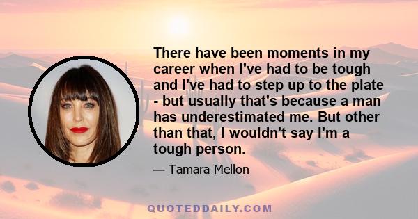 There have been moments in my career when I've had to be tough and I've had to step up to the plate - but usually that's because a man has underestimated me. But other than that, I wouldn't say I'm a tough person.