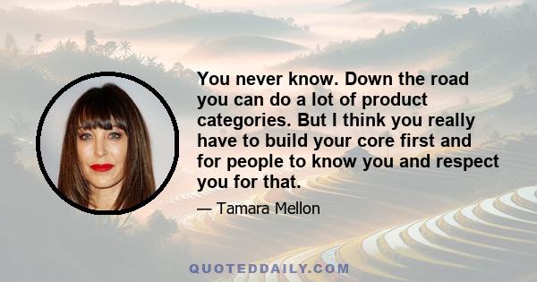 You never know. Down the road you can do a lot of product categories. But I think you really have to build your core first and for people to know you and respect you for that.