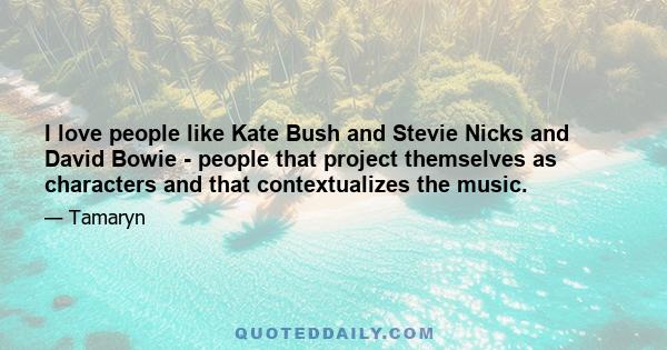 I love people like Kate Bush and Stevie Nicks and David Bowie - people that project themselves as characters and that contextualizes the music.