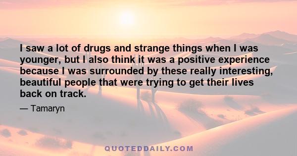 I saw a lot of drugs and strange things when I was younger, but I also think it was a positive experience because I was surrounded by these really interesting, beautiful people that were trying to get their lives back