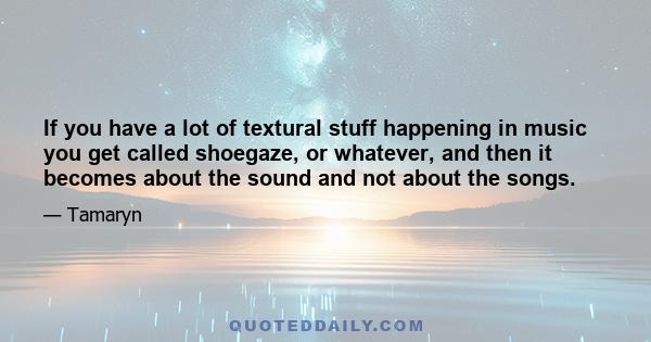 If you have a lot of textural stuff happening in music you get called shoegaze, or whatever, and then it becomes about the sound and not about the songs.