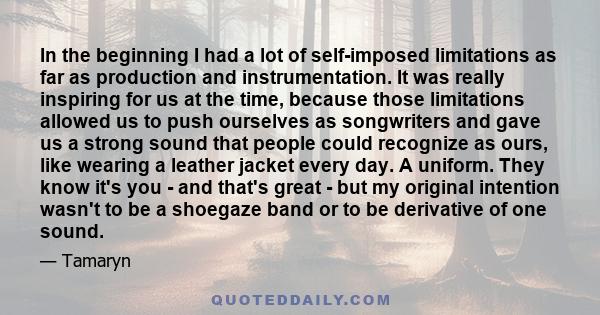 In the beginning I had a lot of self-imposed limitations as far as production and instrumentation. It was really inspiring for us at the time, because those limitations allowed us to push ourselves as songwriters and