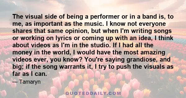 The visual side of being a performer or in a band is, to me, as important as the music. I know not everyone shares that same opinion, but when I'm writing songs or working on lyrics or coming up with an idea, I think