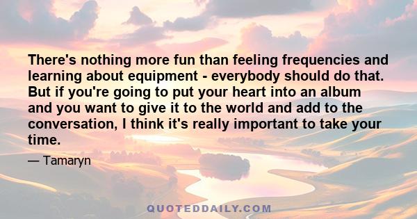 There's nothing more fun than feeling frequencies and learning about equipment - everybody should do that. But if you're going to put your heart into an album and you want to give it to the world and add to the