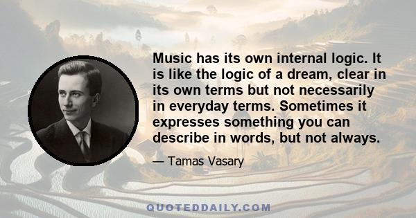 Music has its own internal logic. It is like the logic of a dream, clear in its own terms but not necessarily in everyday terms. Sometimes it expresses something you can describe in words, but not always.