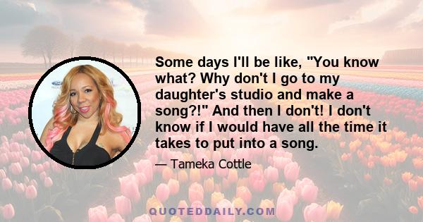 Some days I'll be like, You know what? Why don't I go to my daughter's studio and make a song?! And then I don't! I don't know if I would have all the time it takes to put into a song.