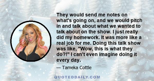 They would send me notes on what's going on, and we would pitch in and talk about what we wanted to talk about on the show. I just really did my homework. It was more like a real job for me. Doing this talk show was