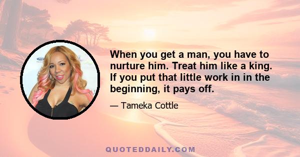 When you get a man, you have to nurture him. Treat him like a king. If you put that little work in in the beginning, it pays off.