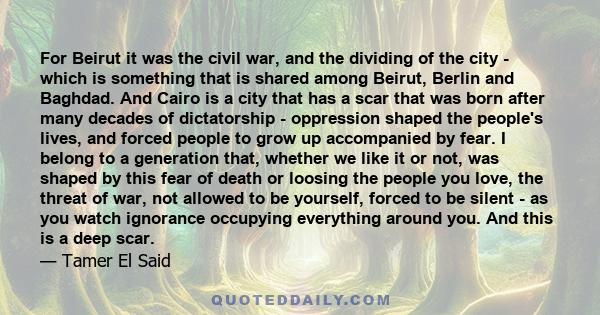 For Beirut it was the civil war, and the dividing of the city - which is something that is shared among Beirut, Berlin and Baghdad. And Cairo is a city that has a scar that was born after many decades of dictatorship -