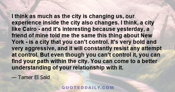 I think as much as the city is changing us, our experience inside the city also changes. I think, a city like Cairo - and it's interesting because yesterday, a friend of mine told me the same this thing about New York - 