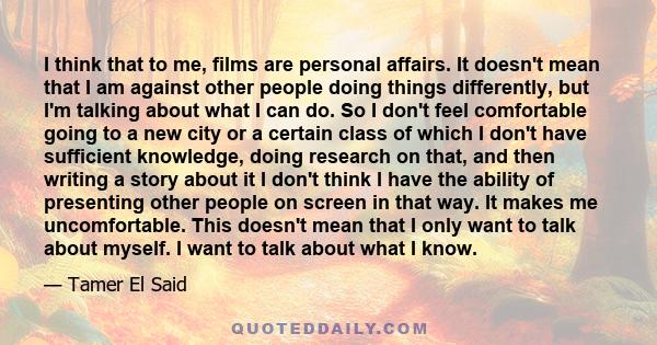 I think that to me, films are personal affairs. It doesn't mean that I am against other people doing things differently, but I'm talking about what I can do. So I don't feel comfortable going to a new city or a certain