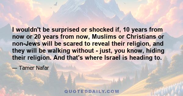 I wouldn't be surprised or shocked if, 10 years from now or 20 years from now, Muslims or Christians or non-Jews will be scared to reveal their religion, and they will be walking without - just, you know, hiding their