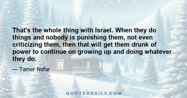 That's the whole thing with Israel. When they do things and nobody is punishing them, not even criticizing them, then that will get them drunk of power to continue on growing up and doing whatever they do.