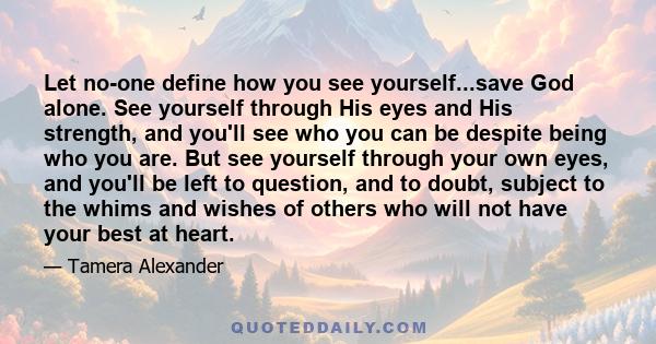 Let no-one define how you see yourself...save God alone. See yourself through His eyes and His strength, and you'll see who you can be despite being who you are. But see yourself through your own eyes, and you'll be