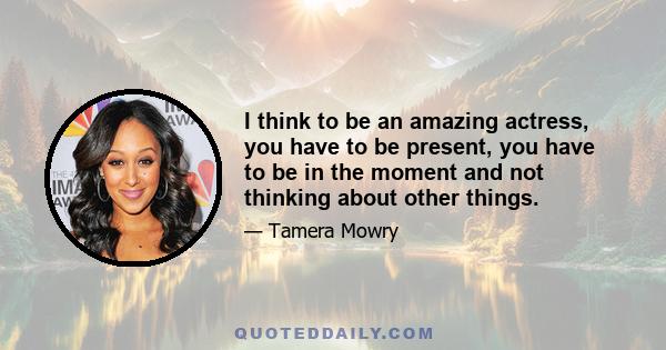 I think to be an amazing actress, you have to be present, you have to be in the moment and not thinking about other things.