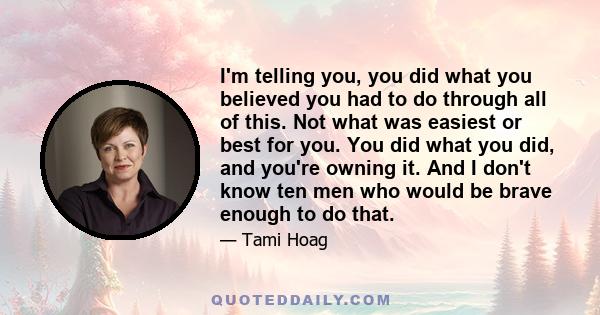 I'm telling you, you did what you believed you had to do through all of this. Not what was easiest or best for you. You did what you did, and you're owning it. And I don't know ten men who would be brave enough to do