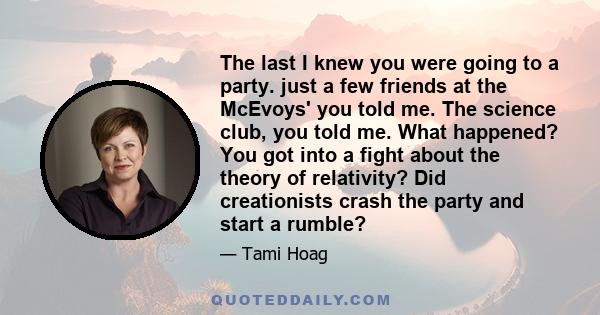 The last I knew you were going to a party. just a few friends at the McEvoys' you told me. The science club, you told me. What happened? You got into a fight about the theory of relativity? Did creationists crash the