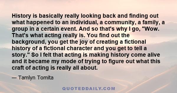 History is basically really looking back and finding out what happened to an individual, a community, a family, a group in a certain event. And so that's why I go, Wow. That's what acting really is. You find out the