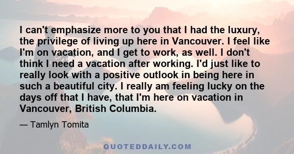 I can't emphasize more to you that I had the luxury, the privilege of living up here in Vancouver. I feel like I'm on vacation, and I get to work, as well. I don't think I need a vacation after working. I'd just like to 