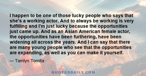 I happen to be one of those lucky people who says that she's a working actor. And to always be working is very fulfilling and I'm just lucky because the opportunities just came up. And as an Asian American female actor, 