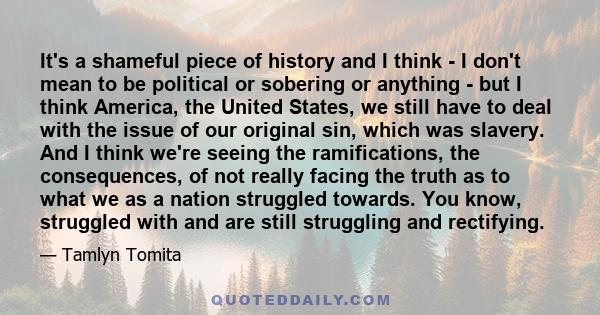 It's a shameful piece of history and I think - I don't mean to be political or sobering or anything - but I think America, the United States, we still have to deal with the issue of our original sin, which was slavery.