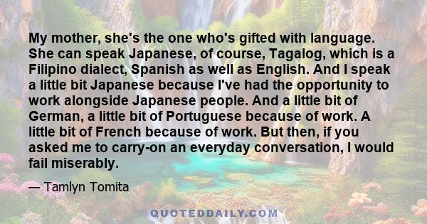 My mother, she's the one who's gifted with language. She can speak Japanese, of course, Tagalog, which is a Filipino dialect, Spanish as well as English. And I speak a little bit Japanese because I've had the