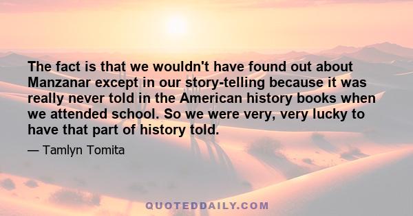 The fact is that we wouldn't have found out about Manzanar except in our story-telling because it was really never told in the American history books when we attended school. So we were very, very lucky to have that