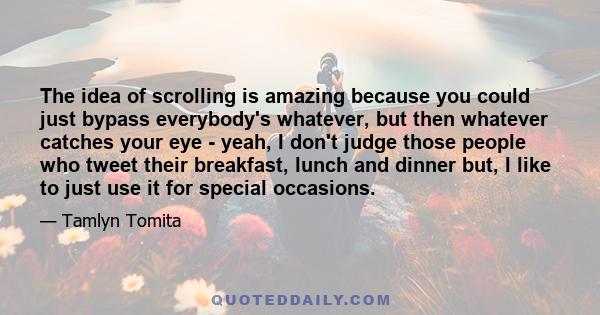 The idea of scrolling is amazing because you could just bypass everybody's whatever, but then whatever catches your eye - yeah, I don't judge those people who tweet their breakfast, lunch and dinner but, I like to just