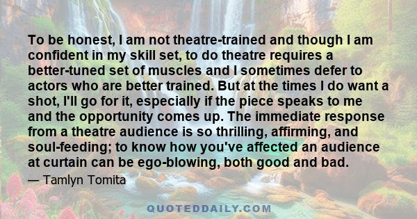 To be honest, I am not theatre-trained and though I am confident in my skill set, to do theatre requires a better-tuned set of muscles and I sometimes defer to actors who are better trained. But at the times I do want a 