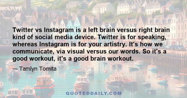 Twitter vs Instagram is a left brain versus right brain kind of social media device. Twitter is for speaking, whereas Instagram is for your artistry. It's how we communicate, via visual versus our words. So it's a good