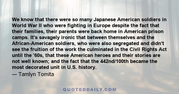 We know that there were so many Japanese American soldiers in World War II who were fighting in Europe despite the fact that their families, their parents were back home in American prison camps. It's savagely ironic