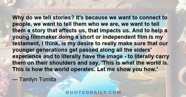 Why do we tell stories? It's because we want to connect to people, we want to tell them who we are, we want to tell them a story that affects us, that impacts us. And to help a young filmmaker doing a short or