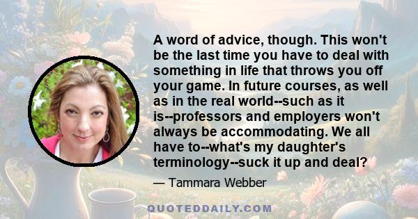 A word of advice, though. This won't be the last time you have to deal with something in life that throws you off your game. In future courses, as well as in the real world--such as it is--professors and employers won't 