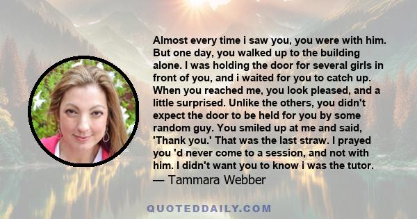 Almost every time i saw you, you were with him. But one day, you walked up to the building alone. I was holding the door for several girls in front of you, and i waited for you to catch up. When you reached me, you look 