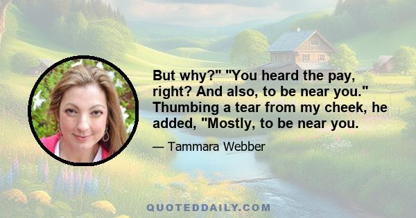 But why? You heard the pay, right? And also, to be near you. Thumbing a tear from my cheek, he added, Mostly, to be near you.