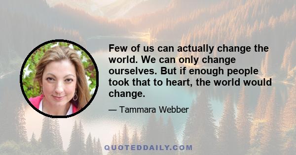 Few of us can actually change the world. We can only change ourselves. But if enough people took that to heart, the world would change.