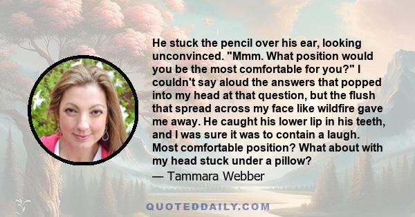 He stuck the pencil over his ear, looking unconvinced. Mmm. What position would you be the most comfortable for you? I couldn't say aloud the answers that popped into my head at that question, but the flush that spread