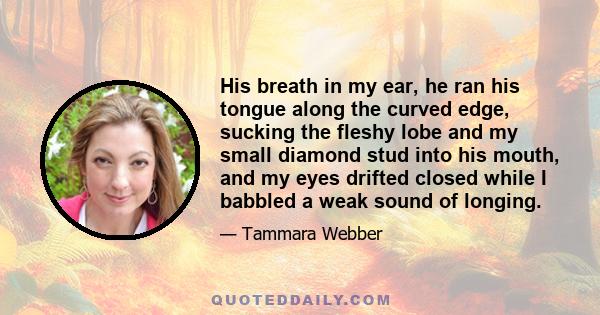 His breath in my ear, he ran his tongue along the curved edge, sucking the fleshy lobe and my small diamond stud into his mouth, and my eyes drifted closed while I babbled a weak sound of longing.