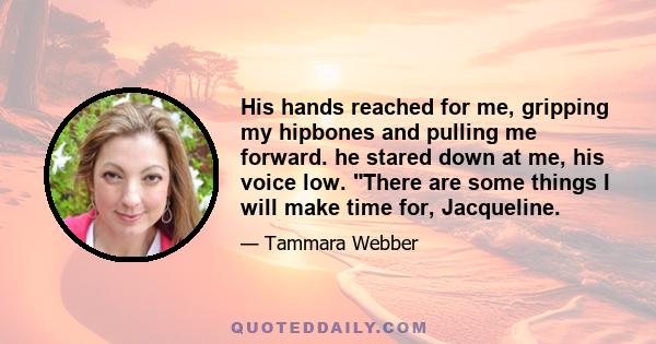 His hands reached for me, gripping my hipbones and pulling me forward. he stared down at me, his voice low. There are some things I will make time for, Jacqueline.