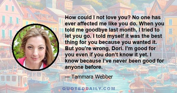 How could I not love you? No one has ever affected me like you do. When you told me goodbye last month, I tried to let you go. I told myself it was the best thing for you because you wanted it. But you’re wrong, Dori.