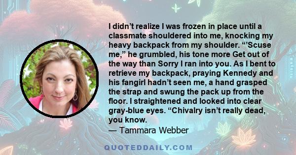 I didn’t realize I was frozen in place until a classmate shouldered into me, knocking my heavy backpack from my shoulder. “’Scuse me,” he grumbled, his tone more Get out of the way than Sorry I ran into you. As I bent