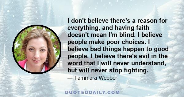 I don't believe there's a reason for everything, and having faith doesn't mean I'm blind. I believe people make poor choices. I believe bad things happen to good people. I believe there's evil in the word that I will