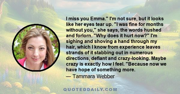 I miss you Emma. I'm not sure, but it looks like her eyes tear up. I was fine for months without you, she says, the words hushed and forlorn. Why does it hurt now? I'm sighing and shoving a hand through my hair, which I 