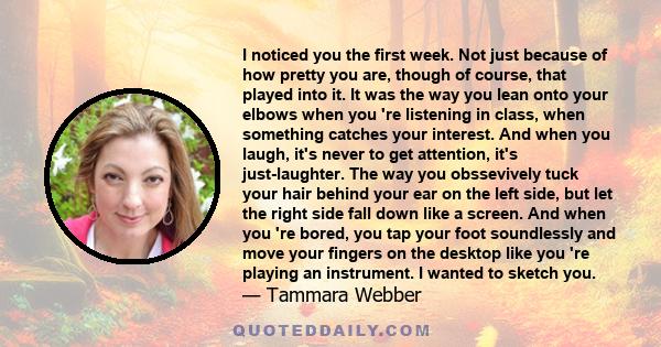 I noticed you the first week. Not just because of how pretty you are, though of course, that played into it. It was the way you lean onto your elbows when you 're listening in class, when something catches your