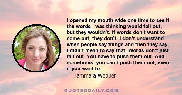 I opened my mouth wide one time to see if the words I was thinking would fall out, but they wouldn’t. If words don’t want to come out, they don’t. I don’t understand when people say things and then they say, I didn’t