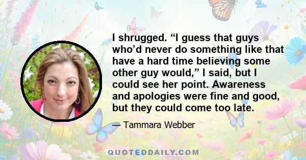 I shrugged. “I guess that guys who’d never do something like that have a hard time believing some other guy would,” I said, but I could see her point. Awareness and apologies were fine and good, but they could come too