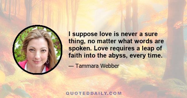 I suppose love is never a sure thing, no matter what words are spoken. Love requires a leap of faith into the abyss, every time.