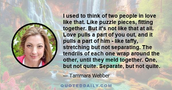 I used to think of two people in love like that. Like puzzle pieces, fitting together. But it's not like that at all. Love pulls a part of you out, and it pulls a part of him - like taffy, stretching but not separating. 