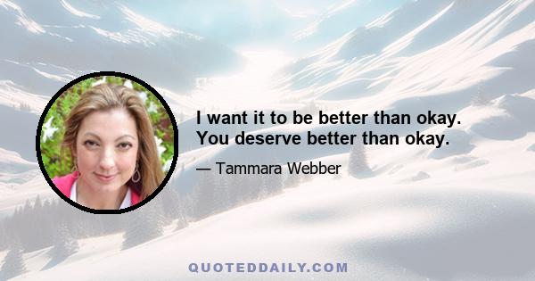 I want it to be better than okay. You deserve better than okay.